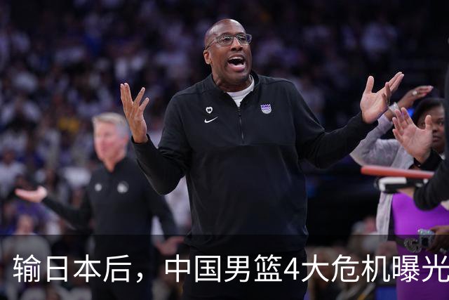 输日本后，中国男篮4大危机曝光，防守崩了，郭士强遭遇考验
